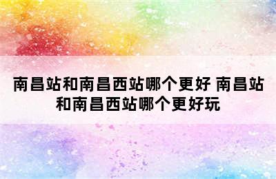 南昌站和南昌西站哪个更好 南昌站和南昌西站哪个更好玩